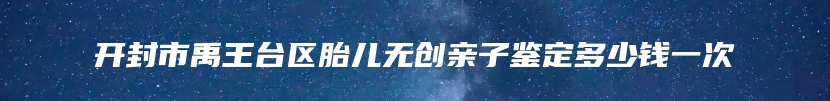 开封市禹王台区胎儿无创亲子鉴定多少钱一次