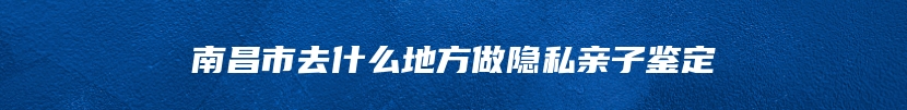 南昌市去什么地方做隐私亲子鉴定