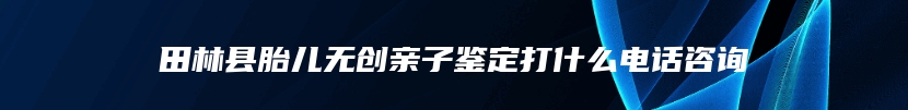 田林县胎儿无创亲子鉴定打什么电话咨询