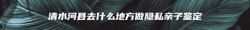 清水河县去什么地方做隐私亲子鉴定