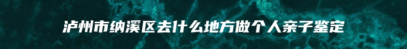 泸州市纳溪区去什么地方做个人亲子鉴定