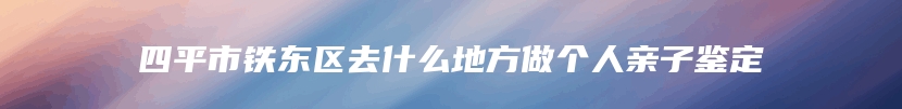 四平市铁东区去什么地方做个人亲子鉴定