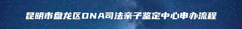 昆明市盘龙区DNA司法亲子鉴定中心申办流程