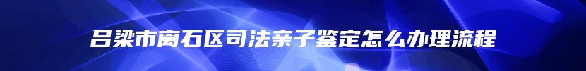 吕梁市离石区司法亲子鉴定怎么办理流程