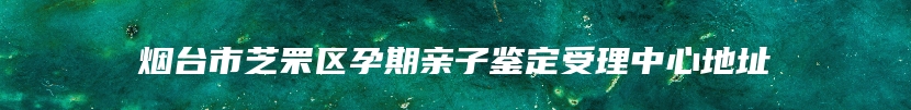 烟台市芝罘区孕期亲子鉴定受理中心地址