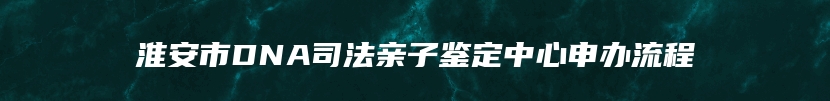 淮安市DNA司法亲子鉴定中心申办流程