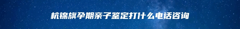 杭锦旗孕期亲子鉴定打什么电话咨询