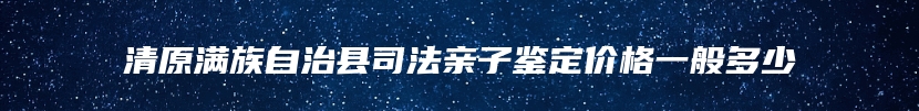 清原满族自治县司法亲子鉴定价格一般多少
