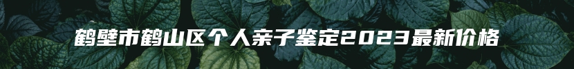 鹤壁市鹤山区个人亲子鉴定2023最新价格
