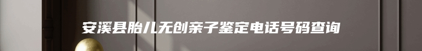 安溪县胎儿无创亲子鉴定电话号码查询