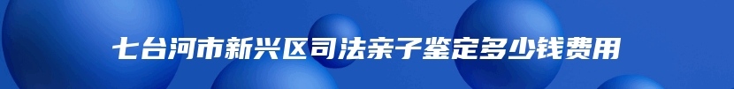 七台河市新兴区司法亲子鉴定多少钱费用