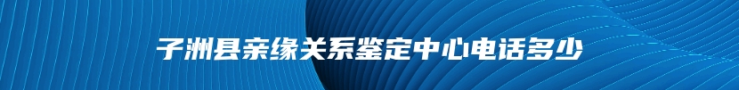 子洲县亲缘关系鉴定中心电话多少