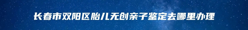 长春市双阳区胎儿无创亲子鉴定去哪里办理