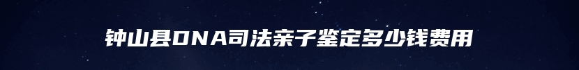 钟山县DNA司法亲子鉴定多少钱费用