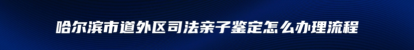 哈尔滨市道外区司法亲子鉴定怎么办理流程