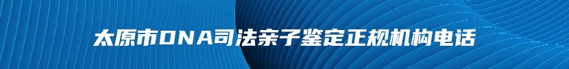 太原市DNA司法亲子鉴定正规机构电话