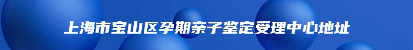 上海市宝山区孕期亲子鉴定受理中心地址