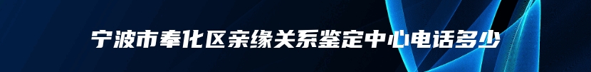 宁波市奉化区亲缘关系鉴定中心电话多少