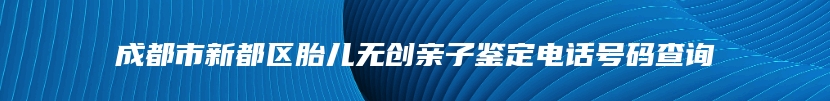 成都市新都区胎儿无创亲子鉴定电话号码查询