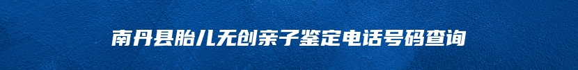 南丹县胎儿无创亲子鉴定电话号码查询