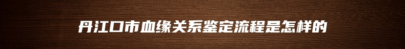 丹江口市血缘关系鉴定流程是怎样的