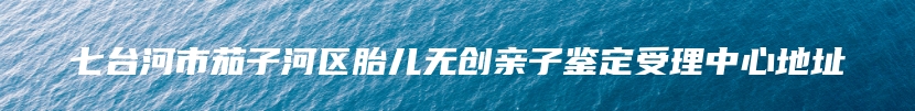 七台河市茄子河区胎儿无创亲子鉴定受理中心地址