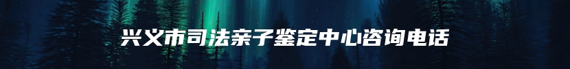 兴义市司法亲子鉴定中心咨询电话