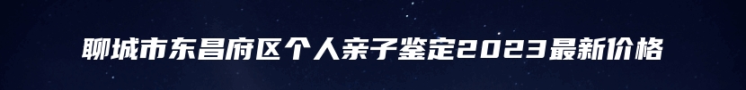 聊城市东昌府区个人亲子鉴定2023最新价格