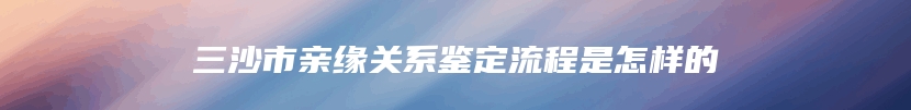 三沙市亲缘关系鉴定流程是怎样的