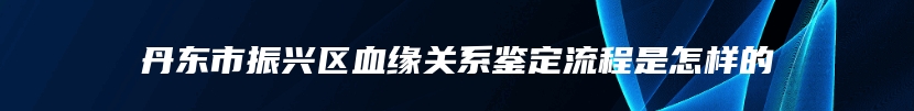 丹东市振兴区血缘关系鉴定流程是怎样的