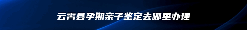 云霄县孕期亲子鉴定去哪里办理