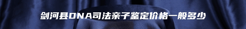 剑河县DNA司法亲子鉴定价格一般多少