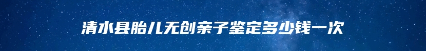 清水县胎儿无创亲子鉴定多少钱一次