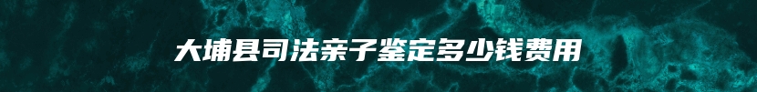 大埔县司法亲子鉴定多少钱费用