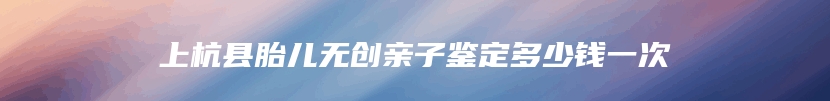上杭县胎儿无创亲子鉴定多少钱一次
