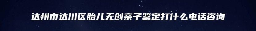 达州市达川区胎儿无创亲子鉴定打什么电话咨询