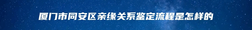 厦门市同安区亲缘关系鉴定流程是怎样的