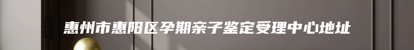 惠州市惠阳区孕期亲子鉴定受理中心地址