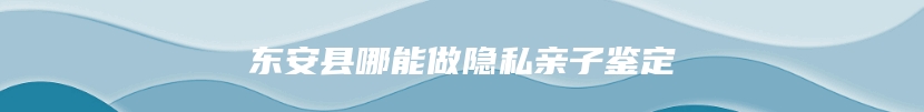 东安县哪能做隐私亲子鉴定