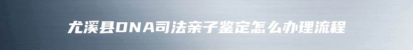 尤溪县DNA司法亲子鉴定怎么办理流程