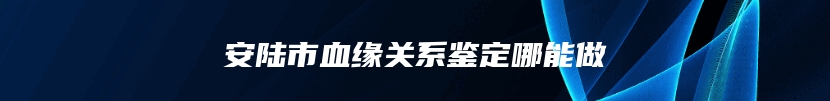 安陆市血缘关系鉴定哪能做