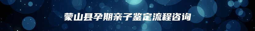 蒙山县孕期亲子鉴定流程咨询