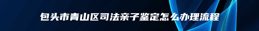 包头市青山区司法亲子鉴定怎么办理流程