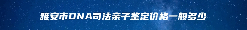 雅安市DNA司法亲子鉴定价格一般多少