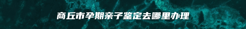 商丘市孕期亲子鉴定去哪里办理