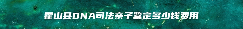 霍山县DNA司法亲子鉴定多少钱费用