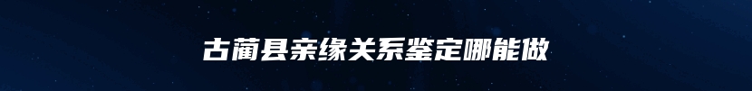 古蔺县亲缘关系鉴定哪能做