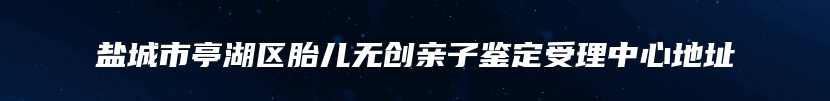 盐城市亭湖区胎儿无创亲子鉴定受理中心地址