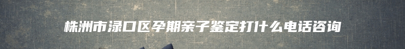 株洲市渌口区孕期亲子鉴定打什么电话咨询