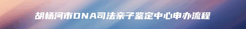 胡杨河市DNA司法亲子鉴定中心申办流程